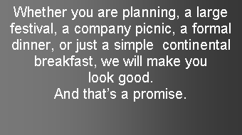 Text Box: Whether you are planning, a large festival, a company picnic, a formal dinner, or just a simple  continental breakfast, we will make you look good.  And thats a promise.