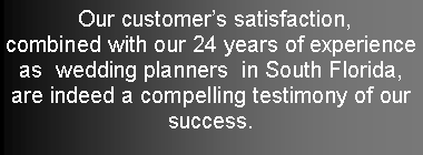 Text Box:  Our customers satisfaction, combined with our 24 years of experience as  wedding planners  in South Florida, are indeed a compelling testimony of our  success. 